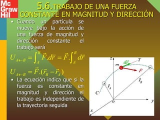 5.6.TRABAJO DE UNA FUERZA
CONSTANTE EN MAGNITUD Y DIRECCIÓN
• Cuando un partícula se
mueve bajo la acción de
una fuerza de magnitud y
dirección constante el
trabajo será
• La ecuación indica que si la
fuerza es constante en
magnitud y dirección el
trabajo es independiente de
la trayectoria seguida
. .
.( )
B B
A B A A
A B B A
U F dr F dr
U F r r


 
 
 
 