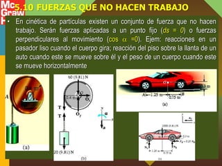 5.10 FUERZAS QUE NO HACEN TRABAJO
• En cinética de partículas existen un conjunto de fuerza que no hacen
trabajo. Serán fuerzas aplicadas a un punto fijo (ds = 0) o fuerzas
perpendiculares al movimiento (cos  =0). Ejem: reacciones en un
pasador liso cuando el cuerpo gira; reacción del piso sobre la llanta de un
auto cuando este se mueve sobre él y el peso de un cuerpo cuando este
se mueve horizontalmente
 
