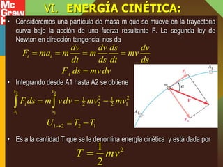 VI. ENERGÍA CINÉTICA:
• Consideremos una partícula de masa m que se mueve en la trayectoria
curva bajo la acción de una fuerza resultante F. La segunda ley de
Newton en dirección tangencial nos da
• Integrando desde A1 hasta A2 se obtiene
• Es a la cantidad T que se le denomina energía cinética y está dada por
t t
t
dv dv ds dv
F ma m m mv
dt ds dt ds
F ds mv dv
   

2 2
1 1
2 2
1 1
2 1
2 2
1 2 2 1
s v
t
s v
F ds m v dv mv mv
U T T

  
 
 
2
1
2
T mv

 