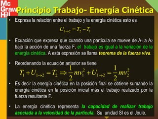Principio Trabajo- Energía Cinética
• Expresa la relación entre el trabajo y la energía cinética esto es
• Ecuación que expresa que cuando una partícula se mueve de A1 a A2
bajo la acción de una fuerza F, el trabajo es igual a la variación de la
energía cinética. A esta expresión se llama teorema de la fuerza viva.
• Reordenando la ecuación anterior se tiene
• Es decir la energía cinética en la posición final se obtiene sumando la
energía cinética en la posición inicial más el trabajo realizado por la
fuerza resultante F.
• La energía cinética representa la capacidad de realizar trabajo
asociada a la velocidad de la partícula. Su unidad SI es el Joule.
1 2 2 1
U T T
  
2 2
1 1 2 2 1 1 2 2
1 1
2 2
T U T mv U mv
 
    
 