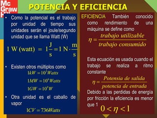 POTENCIA Y EFICIENCIA
• Como la potencial es el trabajo
por unidad de tiempo sus
unidades serán el joule/segundo
unidad que se llama Watt (W)
• Existen otros múltiplos como
• Otra unidad es el caballo de
vapor
EFICIENCIA También conocido
como rendimiento de una
máquina se define como
Esta ecuación es usada cuando el
trabajo se realiza a ritmo
constante
Debido a las perdidas de energía
por fricción la eficiencia es menor
que 1
J m
1 W (watt) 1 1 N
s s
  
3
6
9
1 10
1 10
1 10
kW Watts
MW Watts
GW W



1 736
CV Watts

trabajo utilizable
trabajo consumido
 
Potensia de salida
potencia de entrada
 
0 1

 
 