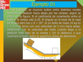 Ejemplo 01
• En un tinglado, se mueven bultos entre distintos niveles
haciéndolos deslizar hacia abajo por las rampas, según se
indica en la figura. Si el coeficiente de rozamiento entre el
bulto y la rampa vale 0,20. El ángulo en la base de la rapa
es brusco pero liso y θ = 30°. Si un bulto de masa 10 kg en
l = 3 m se lanza con una velocidad de 5 m/s hacia abajo.
Determine: (a) la celeridad del bulto cuando llega a la
posición más bajo de la rampa y (b) la distancia d que
recorrerá el bulto sobre la superficie antes de detenerse.
 