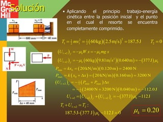 Solución • Aplicando el principio trabajo-energía
cinética entre la posición inicial y el punto
en el cual el resorte se encuentra
completamente comprimido.
  
2
2
1 1
1 1 2
2 2 60kg 2.5m s 187.5J 0
T mv T
   
 
       
1 2
2
1 2 60kg 9.81m s 0.640m 377J
k k
f
k k
f
U W x mg x
U
 
 


   
   
  
    
   
  
min 0
max 0
1
1 2 min max
2
1
2
20kN m 0.120m 2400 N
20kN m 0.160m 3200 N
2400 N 3200 N 0.040m 112.0J
e
P kx
P k x x
U P P x

  
    
   
    
     
1 2 1 2 1 2 377J 112J
k
f e
U U U 
  
    
 
1 1 2 2 :
187.5J- 377 J 112J 0
k
T U T


 
  0.20
k
 
 