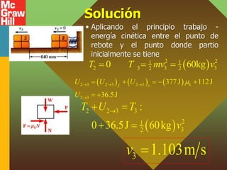 Solución
• Aplicando el principio trabajo -
energía cinética entre el punto de
rebote y el punto donde partio
inicialmente se tiene
 
2 2
1 1
2 3 3 3
2 2
0 60kg
T T mv v
  
     
2 3 2 3 2 3
2 3
377J 112J
36.5J
k
f e
U U U
U

  

    
 
 
2 2 3 3
2
1
3
2
:
0 36.5J 60kg
T U T
v

 
 
3 1.103m s
v 
 