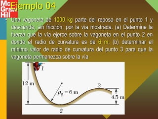 Ejemplo 04
• Una vagoneta de 1000 kg parte del reposo en el punto 1 y
desciende, sin fricción, por la vía mostrada. (a) Determine la
fuerza que la vía ejerce sobre la vagoneta en el punto 2 en
donde el radio de curvatura es de 6 m, (b) determinar el
mínimo valor de radio de curvatura del punto 3 para que la
vagoneta permanezca sobre la vía
 