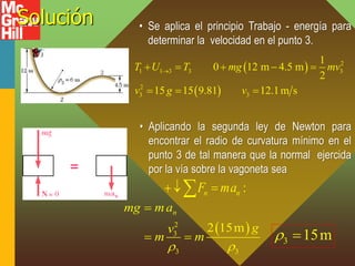 Solución • Se aplica el principio Trabajo - energía para
determinar la velocidad en el punto 3.
 
 
2
1 1 3 3 3
2
3 3
1
0 12 m 4.5 m
2
15 15 9.81 12.1m s
T U T mg mv
v g v

    
  
• Aplicando la segunda ley de Newton para
encontrar el radio de curvatura mínimo en el
punto 3 de tal manera que la normal ejercida
por la vía sobre la vagoneta sea
:
n n
F ma
 

 
2
3
3 3
2 15m
n
mg ma
g
v
m m
 

  3 15m
 
 