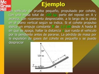 Ejemplo
Un vehículo de prueba pequeño, propulsado por cohete,
con una masa total de 100 kg, parte del reposo en A y
avanza, con rozamiento despreciable, a lo largo de la pista
en el plano vertical según se indica. Si el cohete propulso
ejerce un empuje constante T de 1,5 kN desde A hasta B
en que se apaga, hallar la distancia s que rueda el vehículo
por la pendiente antes de pararse. La pérdida de masa por
la expulsión de gases del cohete es pequeña y se puede
despreciar
 