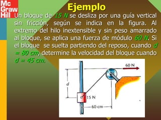 Ejemplo
Un bloque de 15 N se desliza por una guía vertical
sin fricción, según se indica en la figura. Al
extremo del hilo inextensible y sin peso amarrado
al bloque, se aplica una fuerza de módulo 60 N. Si
el bloque se suelta partiendo del reposo, cuando d
= 80 cm, determine la velocidad del bloque cuando
d = 45 cm.
 