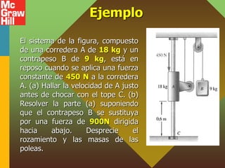 Ejemplo
El sistema de la figura, compuesto
de una corredera A de 18 kg y un
contrapeso B de 9 kg, está en
reposo cuando se aplica una fuerza
constante de 450 N a la corredera
A. (a) Hallar la velocidad de A justo
antes de chocar con el tope C. (b)
Resolver la parte (a) suponiendo
que el contrapeso B se sustituya
por una fuerza de 900N dirigida
hacia abajo. Desprecie el
rozamiento y las masas de las
poleas.
 