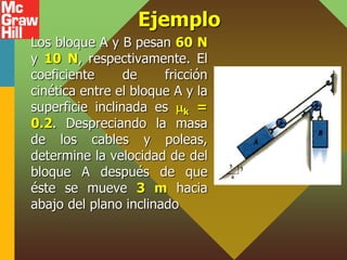 Ejemplo
Los bloque A y B pesan 60 N
y 10 N, respectivamente. El
coeficiente de fricción
cinética entre el bloque A y la
superficie inclinada es k =
0.2. Despreciando la masa
de los cables y poleas,
determine la velocidad de del
bloque A después de que
éste se mueve 3 m hacia
abajo del plano inclinado
 
