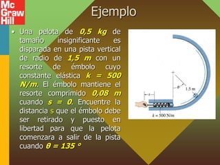 Ejemplo
• Una pelota de 0,5 kg de
tamaño insignificante es
disparada en una pista vertical
de radio de 1,5 m con un
resorte de émbolo cuyo
constante elástica k = 500
N/m. El émbolo mantiene el
resorte comprimido 0,08 m
cuando s = 0. Encuentre la
distancia s que el émbolo debe
ser retirado y puesto en
libertad para que la pelota
comenzara a salir de la pista
cuando θ = 135 °
 