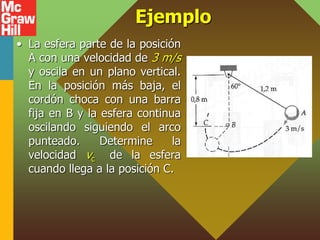 Ejemplo
• La esfera parte de la posición
A con una velocidad de 3 m/s
y oscila en un plano vertical.
En la posición más baja, el
cordón choca con una barra
fija en B y la esfera continua
oscilando siguiendo el arco
punteado. Determine la
velocidad vc de la esfera
cuando llega a la posición C.
 