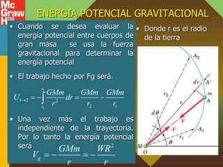 ENERGIA POTENCIAL GRAVITACIONAL
• Cuando se desea evaluar la
energía potencial entre cuerpos de
gran masa se usa la fuerza
gravitacional para determinar la
energía potencial
• El trabajo hecho por Fg será.
• Una vez más el trabajo es
independiente de la trayectoria.
Por lo tanto la energía potencial
será
• Donde r es el radio
de la tierra
2
1
1 2 2
2 1
r
r
GMm GMm GMm
U dr
r r r
    

2
g
GMm WR
V
r r
   
 