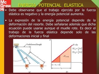 ENERGIA POTENCIAL ELASTICA
• Debe observarse que el trabajo ejercido por la fuerza
elástica es negativo y la energía potencial aumenta.
• La expresión de la energía potencial depende de la
deformación del resorte. Debe señalarse además que dicha
ecuación puede usarse aunque el muelle rote. Es decir el
trabajo de la fuerza elástica depende solo de las
deformaciones inicial y final
 