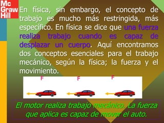 En física, sin embargo, el concepto de
trabajo es mucho más restringida, más
específico. En física se dice que una fuerza
realiza trabajo cuando es capaz de
desplazar un cuerpo. Aquí encontramos
dos conceptos esenciales para el trabajo
mecánico, según la física; la fuerza y el
movimiento.
El motor realiza trabajo mecánico. La fuerza
que aplica es capaz de mover el auto.
F F F
 