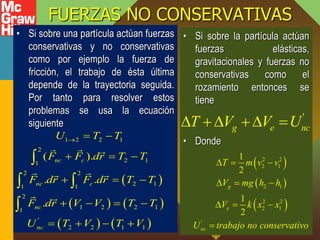 FUERZAS NO CONSERVATIVAS
• Si sobre una partícula actúan fuerzas
conservativas y no conservativas
como por ejemplo la fuerza de
fricción, el trabajo de ésta última
depende de la trayectoria seguida.
Por tanto para resolver estos
problemas se usa la ecuación
siguiente
• Si sobre la partícula actúan
fuerzas elásticas,
gravitacionales y fuerzas no
conservativas como el
rozamiento entonces se
tiene
• Donde
 
   
   
1 2 2 1
2
2 1
1
2 2
2 1
1 1
2
1 2 2 1
1
'
2 2 1 1
( ).
. .
.
nc c
nc c
nc
nc
U T T
F F dr T T
F dr F dr T T
F dr V V T T
U T V T V
  
  
  
   
   

 

'
g e nc
T V V U
   
 
 
 
2 2
2 1
2 1
2 2
2 1
'
1
2
1
2
g
e
nc
T m v v
V mg h h
V k x x
U trabajo no conservativo
  
  
  

 