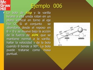 Ejemplo 006
• La bola de 4kg y la varilla
liviana a ella unida rotan en un
plano vertical en torno al eje
fijo O. Si el conjunto se
abandona desde el reposo en
θ = 0 y se mueve bajo la acción
de la fuerza de 60N, que se
mantiene normal a la varilla,
hallar la velocidad v de la bola
cuando θ tiende a 90º. La bola
puede tratarse como masa
puntual.
 