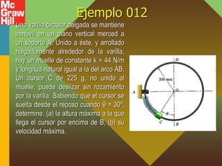 Ejemplo 012
• Una varilla circular delgada se mantiene
inmóvil en un plano vertical merced a
un soporte A. Unido a éste, y arrollado
holgadamente alrededor de la varilla,
hay un muelle de constante k = 44 N/m
y longitud natural igual a la del arco AB.
Un cursor C de 225 g, no unido al
muelle, puede deslizar sin rozamiento
por la varilla. Sabiendo que el cursor se
suelta desde el reposo cuando θ = 30º,
determine. (a) la altura máxima a la que
llega el cursor por encima de B, (b) su
velocidad máxima.
 