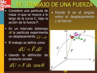 IV. TRABAJO DE UNA FUERZA
• Considere una partícula de
masa m que se mueve a lo
largo de la curva C, bajo la
acción de la fuerza F.
 En un intervalo detiempo
dt la partícula experimenta
un desplazamiento
 El trabajo se define como
 Usando la definición de
producto escalar
• Donde θ es el ángulo
entre el desplazamiento
y la fuerza
.
dU F dr

cos
dU F ds 

'
AA dr

 