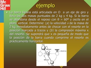 ejemplo
• La barra liviana está articulada en O a un eje de giro y
lleva las dos masas puntuales de 2 kg y 4 kg. Si la barra
se abandona desde el reposo con θ = 60º y oscila en el
plano vertical. Determine: (a) la velocidad v de la masa de
2 kg inmediatamente antes de chocar con el resorte en la
posición marcada a trazos y (b) la compresión máxima x
del resorte. Se supondrá que x es pequeña de modo que
la posición de la barra cuando comprime el resorte es
prácticamente horizontal.
 