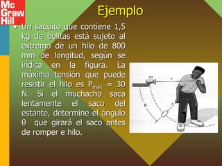 Ejemplo
• Un saquito que contiene 1,5
kg de bolitas está sujeto al
extremo de un hilo de 800
mm de longitud, según se
indica en la figura. La
máxima tensión que puede
resistir el hilo es Pmáx = 30
N. Si el muchacho saca
lentamente el saco del
estante, determine el ángulo
θ que girará el saco antes
de romper e hilo.
 