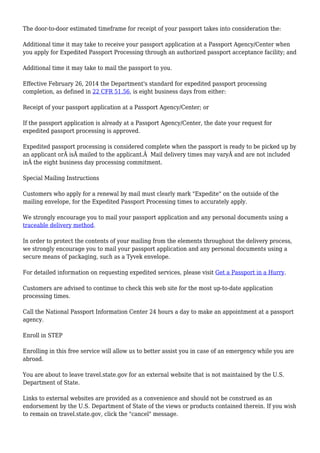 The door-to-door estimated timeframe for receipt of your passport takes into consideration the: 
Additional time it may take to receive your passport application at a Passport Agency/Center when 
you apply for Expedited Passport Processing through an authorized passport acceptance facility; and 
Additional time it may take to mail the passport to you. 
Effective February 26, 2014 the Department's standard for expedited passport processing 
completion, as defined in 22 CFR 51.56, is eight business days from either: 
Receipt of your passport application at a Passport Agency/Center; or 
If the passport application is already at a Passport Agency/Center, the date your request for 
expedited passport processing is approved. 
Expedited passport processing is considered complete when the passport is ready to be picked up by 
an applicant orÂ isÂ mailed to the applicant.Â Mail delivery times may varyÂ and are not included 
inÂ the eight business day processing commitment. 
Special Mailing Instructions 
Customers who apply for a renewal by mail must clearly mark "Expedite" on the outside of the 
mailing envelope, for the Expedited Passport Processing times to accurately apply. 
We strongly encourage you to mail your passport application and any personal documents using a 
traceable delivery method. 
In order to protect the contents of your mailing from the elements throughout the delivery process, 
we strongly encourage you to mail your passport application and any personal documents using a 
secure means of packaging, such as a Tyvek envelope. 
For detailed information on requesting expedited services, please visit Get a Passport in a Hurry. 
Customers are advised to continue to check this web site for the most up-to-date application 
processing times. 
Call the National Passport Information Center 24 hours a day to make an appointment at a passport 
agency. 
Enroll in STEP 
Enrolling in this free service will allow us to better assist you in case of an emergency while you are 
abroad. 
You are about to leave travel.state.gov for an external website that is not maintained by the U.S. 
Department of State. 
Links to external websites are provided as a convenience and should not be construed as an 
endorsement by the U.S. Department of State of the views or products contained therein. If you wish 
to remain on travel.state.gov, click the "cancel" message. 
 