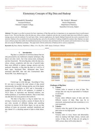 International Journal on Recent and Innovation Trends in Computing and Communication ISSN: 2321-8169
Volume: 5 Issue: 7 749 – 752
_______________________________________________________________________________________________
749
IJRITCC | July 2017, Available @ http://www.ijritcc.org
_______________________________________________________________________________________
Elementary Concepts of Big Data and Hadoop
Hasmukh B. Domadiya
Assistant Professor,
National Computer College,
Jamnagar.
Dr. Girish C. Bhimani
Head of Department,
Department of Statistics,
Saurashtra University, Rajkot
Abstract: This paper is an effort to present the basic importance of Big Data and also its importance in an organization from its performance
point of view. The term Big data, refers the data sets, whose volume, complexity and also rate of growth make them more difficult to capture,
manage, process and also analyzed. For such type of data –intensive applications, the Apache Hadoop Framework has newly concerned a lot of
attention. Hadoop is the core platform for structuring Big data, and solves the problem of making it helpful for analytics idea. Hadoop is an open
source software project that enables the distributed processing of enormous data and framework for the analysis and transformation of very large
data sets using the MapReduce paradigm. This paper deals with the architecture of Hadoop with its various components.
Keywords: Big Data, Hadoop, MapReduce, HBase, Avro, Pig, Hive, YARN, Sqoop, ZooKeeper, Mahout
__________________________________________________*****_________________________________________________
I. Introduction:
Big data is a collection of enormous dataset that not
only processed by any traditional computer techniques. Big
data is not only a term , but it has various tools, techniques
and also framework. The term Big data, refers the data sets,
whose volume, complexity and also rate of growth make
them more difficult to capture, manage, process and also
analyzed. Generally, in Big data the data in it will be of
three types: Structured Data –Relational data, Semi-
structured data-XML data and also Unstructured data-
Word, PDF, Text, Media Logs (1).
II. Big Data:
Current age is in the data age. According to Tom,
It’s not easy to measure the total volume of data stored
electronically, but an IDC estimate put the size of the digital
universe at 4.4 zettabytes in 2013 and is forecasting a
tenfold growth by 2020 to 44 zettabytes. A zettabyte is
10^21 bytes, or equivalent one thousand exabytes, one
million petabytes, or one billion terabytes. That is more than
one disk drive for every person in the world (2).
The data in big data is a big no matter how we
serving it. Current era is totally a society of sharers, but in
just sixty seconds of different sharing and searching
activities on internet. In the below figure, we can see that
millions of items are accessed, searched, transferred and
also shared. It’s a shocking amount of data to think about.
(3)
Challenges of Big Data:
1. Volume:
Volume refers to amount or sizes of data. The
storage data size may be represented in Terabytes
or zeta bytes.
2. Variety:
Variety refers different types of data and also
different sources of data. Data may be in
structured, unstructured and also sometimes it is in
semi-structured.
3. Velocity:
Velocity refers the speed of data processing. The
data comes at very high speed.
4. Veracity:
Veracity refers to noise, biases and abnormality
when we dealing with high volume, velocity and
variety of data, the all of data are not going to
100% correct, there will be dirty data (4).
 