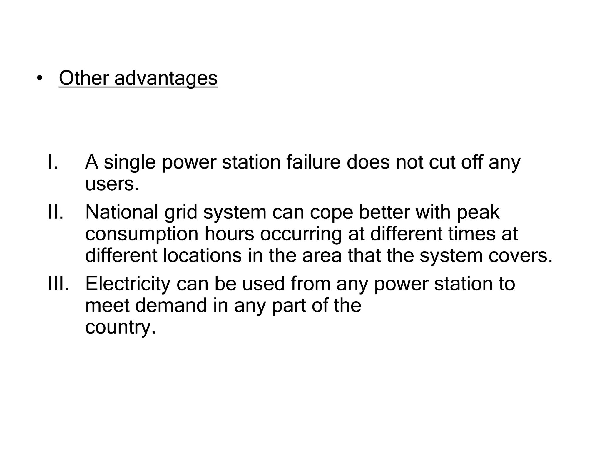 • Other advantages
I. A single power station failure does not cut off any
users.
II. National grid system can cope better with peak
consumption hours occurring at different times at
different locations in the area that the system covers.
III. Electricity can be used from any power station to
meet demand in any part of the
country.
 