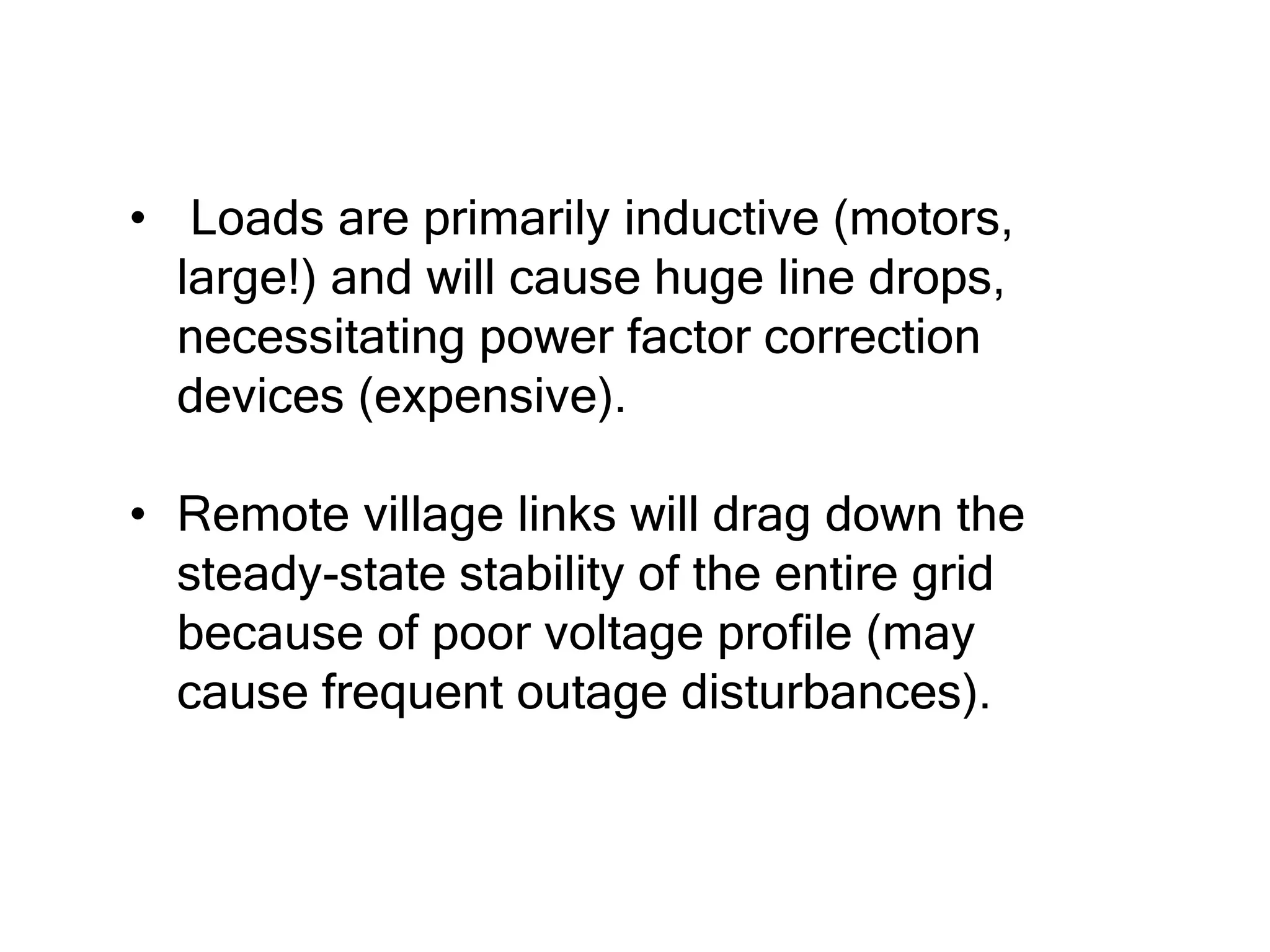 • Loads are primarily inductive (motors,
large!) and will cause huge line drops,
necessitating power factor correction
devices (expensive).
• Remote village links will drag down the
steady-state stability of the entire grid
because of poor voltage profile (may
cause frequent outage disturbances).
 