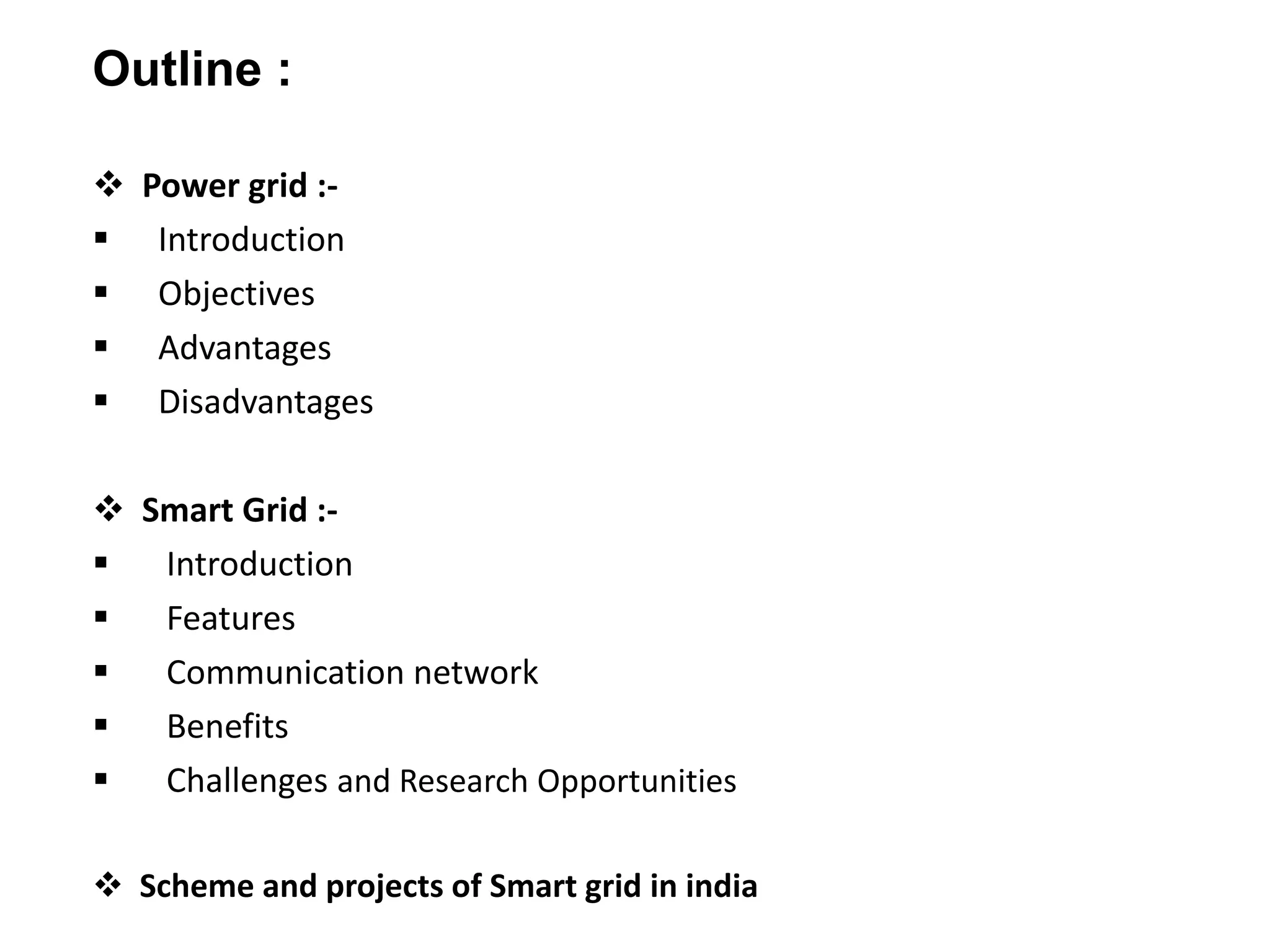  Power grid :-
 Introduction
 Objectives
 Advantages
 Disadvantages
 Smart Grid :-
 Introduction
 Features
 Communication network
 Benefits
 Challenges and Research Opportunities
 Scheme and projects of Smart grid in india
Outline :
 