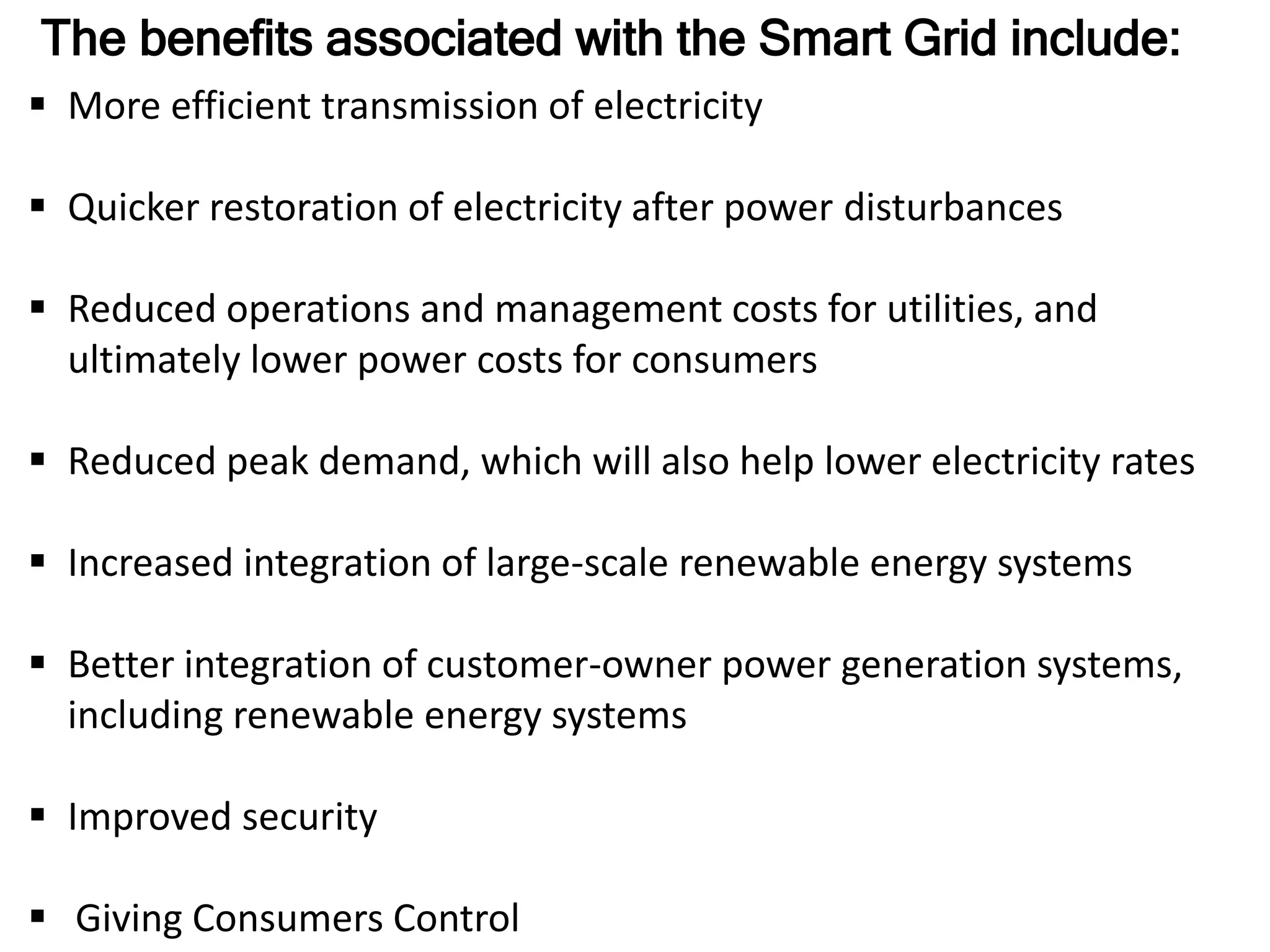 The benefits associated with the Smart Grid include:
 More efficient transmission of electricity
 Quicker restoration of electricity after power disturbances
 Reduced operations and management costs for utilities, and
ultimately lower power costs for consumers
 Reduced peak demand, which will also help lower electricity rates
 Increased integration of large-scale renewable energy systems
 Better integration of customer-owner power generation systems,
including renewable energy systems
 Improved security
 Giving Consumers Control
 