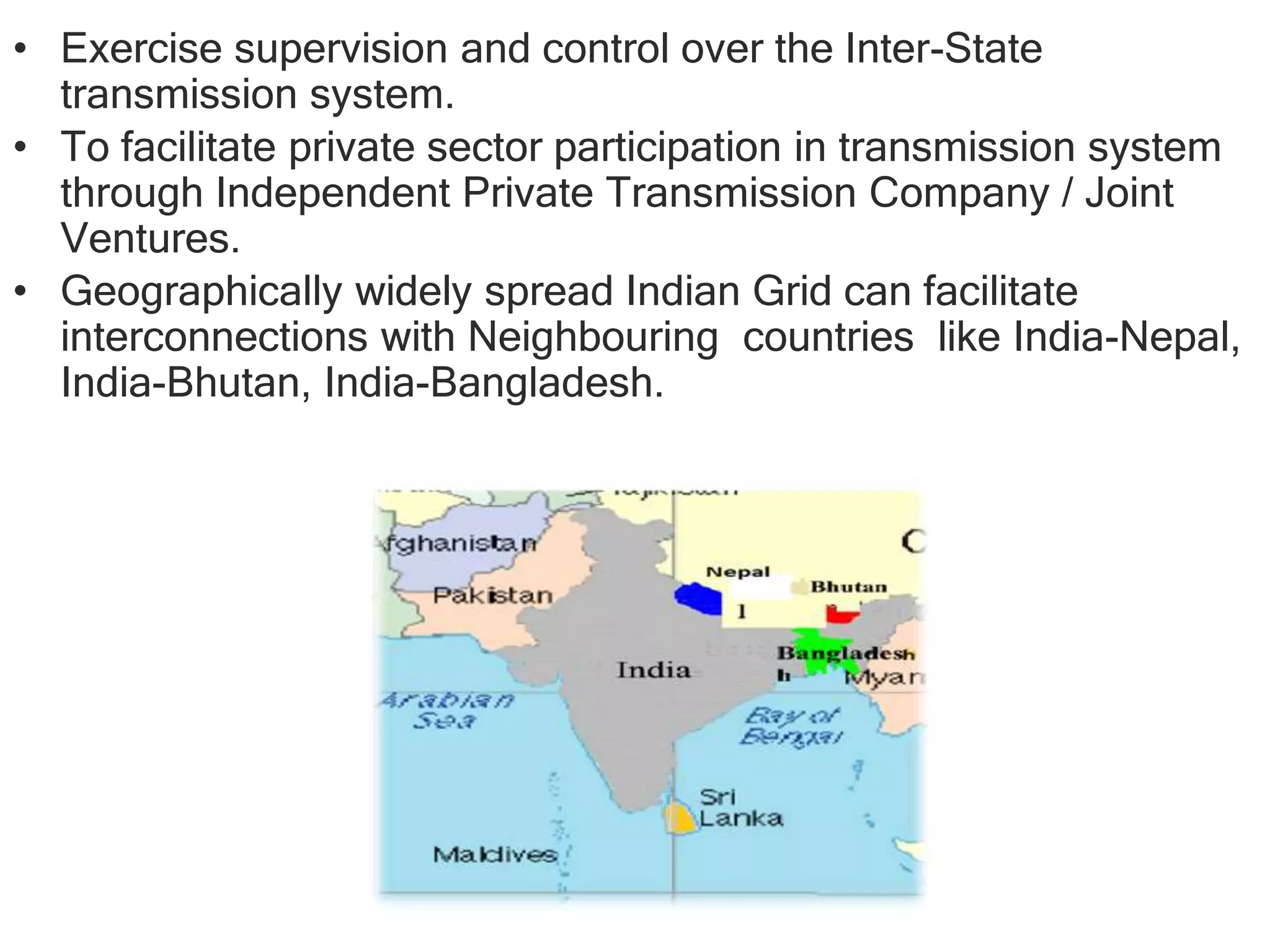 • Exercise supervision and control over the Inter-State
transmission system.
• To facilitate private sector participation in transmission system
through Independent Private Transmission Company / Joint
Ventures.
• Geographically widely spread Indian Grid can facilitate
interconnections with Neighbouring countries like India-Nepal,
India-Bhutan, India-Bangladesh.
 