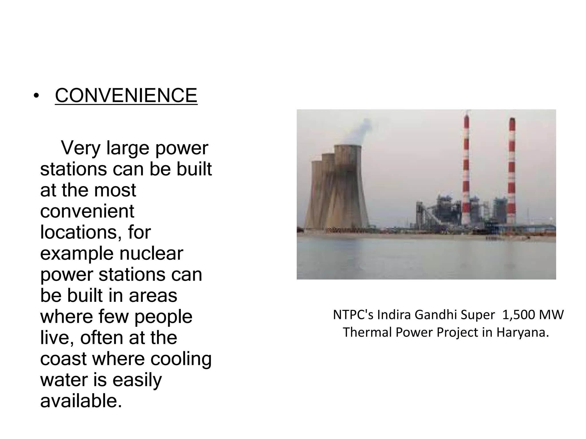 • CONVENIENCE
Very large power
stations can be built
at the most
convenient
locations, for
example nuclear
power stations can
be built in areas
where few people
live, often at the
coast where cooling
water is easily
available.
NTPC's Indira Gandhi Super 1,500 MW
Thermal Power Project in Haryana.
 