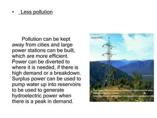• Less pollution
Pollution can be kept
away from cities and large
power stations can be built,
which are more efficient.
Power can be diverted to
where it is needed, if there is
high demand or a breakdown.
Surplus power can be used to
pump water up into reservoirs
to be used to generate
hydroelectric power when
there is a peak in demand.
 