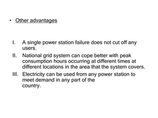 • Other advantages
I. A single power station failure does not cut off any
users.
II. National grid system can cope better with peak
consumption hours occurring at different times at
different locations in the area that the system covers.
III. Electricity can be used from any power station to
meet demand in any part of the
country.
 