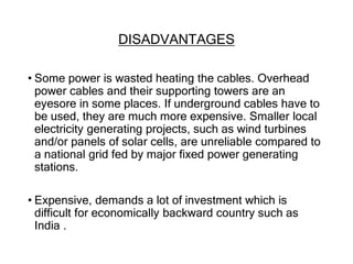 DISADVANTAGES
• Some power is wasted heating the cables. Overhead
power cables and their supporting towers are an
eyesore in some places. If underground cables have to
be used, they are much more expensive. Smaller local
electricity generating projects, such as wind turbines
and/or panels of solar cells, are unreliable compared to
a national grid fed by major fixed power generating
stations.
• Expensive, demands a lot of investment which is
difficult for economically backward country such as
India .
 