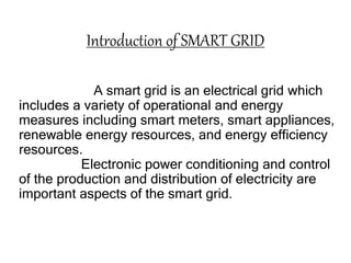 Introduction of SMART GRID
A smart grid is an electrical grid which
includes a variety of operational and energy
measures including smart meters, smart appliances,
renewable energy resources, and energy efficiency
resources.
Electronic power conditioning and control
of the production and distribution of electricity are
important aspects of the smart grid.
 