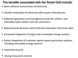 The benefits associated with the Smart Grid include:
 More efficient transmission of electricity
 Quicker restoration of electricity after power disturbances
 Reduced operations and management costs for utilities, and
ultimately lower power costs for consumers
 Reduced peak demand, which will also help lower electricity rates
 Increased integration of large-scale renewable energy systems
 Better integration of customer-owner power generation systems,
including renewable energy systems
 Improved security
 Giving Consumers Control
 