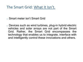 The Smart Grid: What It Isn’t.
o Smart meter isn’t Smart Grid
o Devices such as wind turbines, plug-in hybrid electric
vehicles and solar arrays are not part of the Smart
Grid. Rather, the Smart Grid encompasses the
technology that enables us to integrate, interface with
and intelligently control these innovations and others.
 