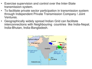 • Exercise supervision and control over the Inter-State
transmission system.
• To facilitate private sector participation in transmission system
through Independent Private Transmission Company / Joint
Ventures.
• Geographically widely spread Indian Grid can facilitate
interconnections with Neighbouring countries like India-Nepal,
India-Bhutan, India-Bangladesh.
 