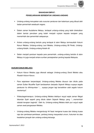 Nota
Pensejarahan Malaysia (SJH3102)

BAHAGIAN EMPAT:
PENSEJARAHAN BERBENTUK UNDANG-UNDANG


Undang-undang merupakan satu susunan peraturan dan ketentuan yang dibuat oleh
badan pemerintah sesebuah negara.



Dalam zaman feudalisme Melayu, terdapat undang-undang yang telah direkodkan
dalam bentuk penulisan yang boleh menjadi rujukan kepada kerajaan yang
memerintah dan pemerintah selepasnya.



Antara undang-undang bertulis yang terdapat di alam Melayu termasuklah Hukum
Kanun Melaka, Undang-undang Laut Melaka, Undang-undang 99 Perak, Undangundang Kedah, Undang-undang Kedah dll.



Selain menjadi panduan kepada para pemerintah, undang-undang bertulis di alam
Melayu ini juga menjadi antara sumber pensejarahan penting kepada Malaysia.

HUKUM KANUN MELAKA


Hukum Kanun Melaka juga dikenali sebagai Undang-undang Darat Melaka atau
Risalah Hukum Kanun.



Para sejarawan berpendapat, Undang-undang Melaka disusun dan ditulis pada
zaman Sultan Muzaffar Syah berdasarkan daripada Sejarah Melayu supaya segala
peraturan itu dihimpunkan “.... supaya jangan lagi bersalahan adat segala hukum
menterinya”.



Walaubagaimanapun, Undang-undang Melaka telahpun wujud sejak zaman Megat
Iskandar Syah seperti yang ditulis dalam Sejarah Melayu yang “....memerintah
istiadat kerajaan baginda”. Oleh itu, Undang-undang Melaka telah pun wujud sejak
zaman awal pengasasan Melaka.



Undang-undang Melaka mengandungi 44 fasal mengenai kuasa dan bidang kuasa
raja dan pembesar-pembesar, pantang larang masyarakat umum, hukuman ke atas
kesalahan jenayah dan undang-undang keluarga.

hazmanazhar© 2013

1

 