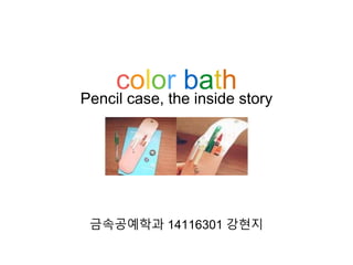 color bath
금속공예학과 14116301 강현지
Pencil case, the inside story
 