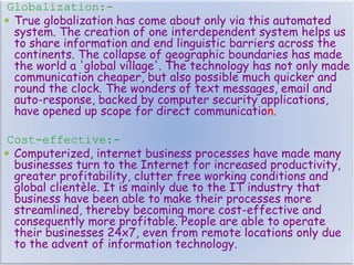 Globalization:-
 True globalization has come about only via this automated
system. The creation of one interdependent system helps us
to share information and end linguistic barriers across the
continents. The collapse of geographic boundaries has made
the world a 'global village'. The technology has not only made
communication cheaper, but also possible much quicker and
round the clock. The wonders of text messages, email and
auto-response, backed by computer security applications,
have opened up scope for direct communication.
Cost-effective:-
 Computerized, internet business processes have made many
businesses turn to the Internet for increased productivity,
greater profitability, clutter free working conditions and
global clientèle. It is mainly due to the IT industry that
business have been able to make their processes more
streamlined, thereby becoming more cost-effective and
consequently more profitable. People are able to operate
their businesses 24x7, even from remote locations only due
to the advent of information technology.
 