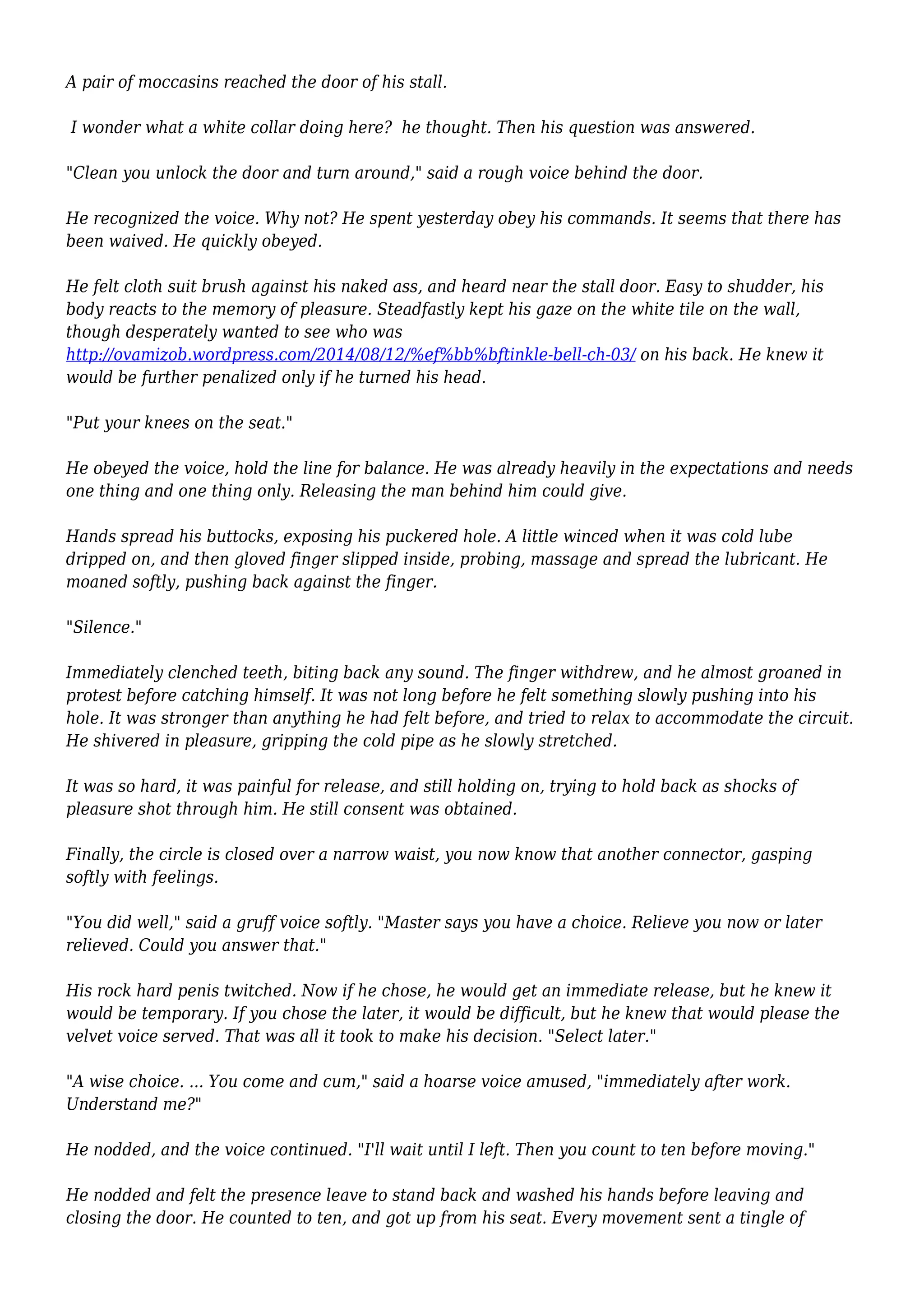 A pair of moccasins reached the door of his stall. 
I wonder what a white collar doing here? he thought. Then his question was answered. 
"Clean you unlock the door and turn around," said a rough voice behind the door. 
He recognized the voice. Why not? He spent yesterday obey his commands. It seems that there has 
been waived. He quickly obeyed. 
He felt cloth suit brush against his naked ass, and heard near the stall door. Easy to shudder, his 
body reacts to the memory of pleasure. Steadfastly kept his gaze on the white tile on the wall, 
though desperately wanted to see who was 
http://ovamizob.wordpress.com/2014/08/12/%ef%bb%bftinkle-bell-ch-03/ on his back. He knew it 
would be further penalized only if he turned his head. 
"Put your knees on the seat." 
He obeyed the voice, hold the line for balance. He was already heavily in the expectations and needs 
one thing and one thing only. Releasing the man behind him could give. 
Hands spread his buttocks, exposing his puckered hole. A little winced when it was cold lube 
dripped on, and then gloved finger slipped inside, probing, massage and spread the lubricant. He 
moaned softly, pushing back against the finger. 
"Silence." 
Immediately clenched teeth, biting back any sound. The finger withdrew, and he almost groaned in 
protest before catching himself. It was not long before he felt something slowly pushing into his 
hole. It was stronger than anything he had felt before, and tried to relax to accommodate the circuit. 
He shivered in pleasure, gripping the cold pipe as he slowly stretched. 
It was so hard, it was painful for release, and still holding on, trying to hold back as shocks of 
pleasure shot through him. He still consent was obtained. 
Finally, the circle is closed over a narrow waist, you now know that another connector, gasping 
softly with feelings. 
"You did well," said a gruff voice softly. "Master says you have a choice. Relieve you now or later 
relieved. Could you answer that." 
His rock hard penis twitched. Now if he chose, he would get an immediate release, but he knew it 
would be temporary. If you chose the later, it would be difficult, but he knew that would please the 
velvet voice served. That was all it took to make his decision. "Select later." 
"A wise choice. ... You come and cum," said a hoarse voice amused, "immediately after work. 
Understand me?" 
He nodded, and the voice continued. "I'll wait until I left. Then you count to ten before moving." 
He nodded and felt the presence leave to stand back and washed his hands before leaving and 
closing the door. He counted to ten, and got up from his seat. Every movement sent a tingle of 
 