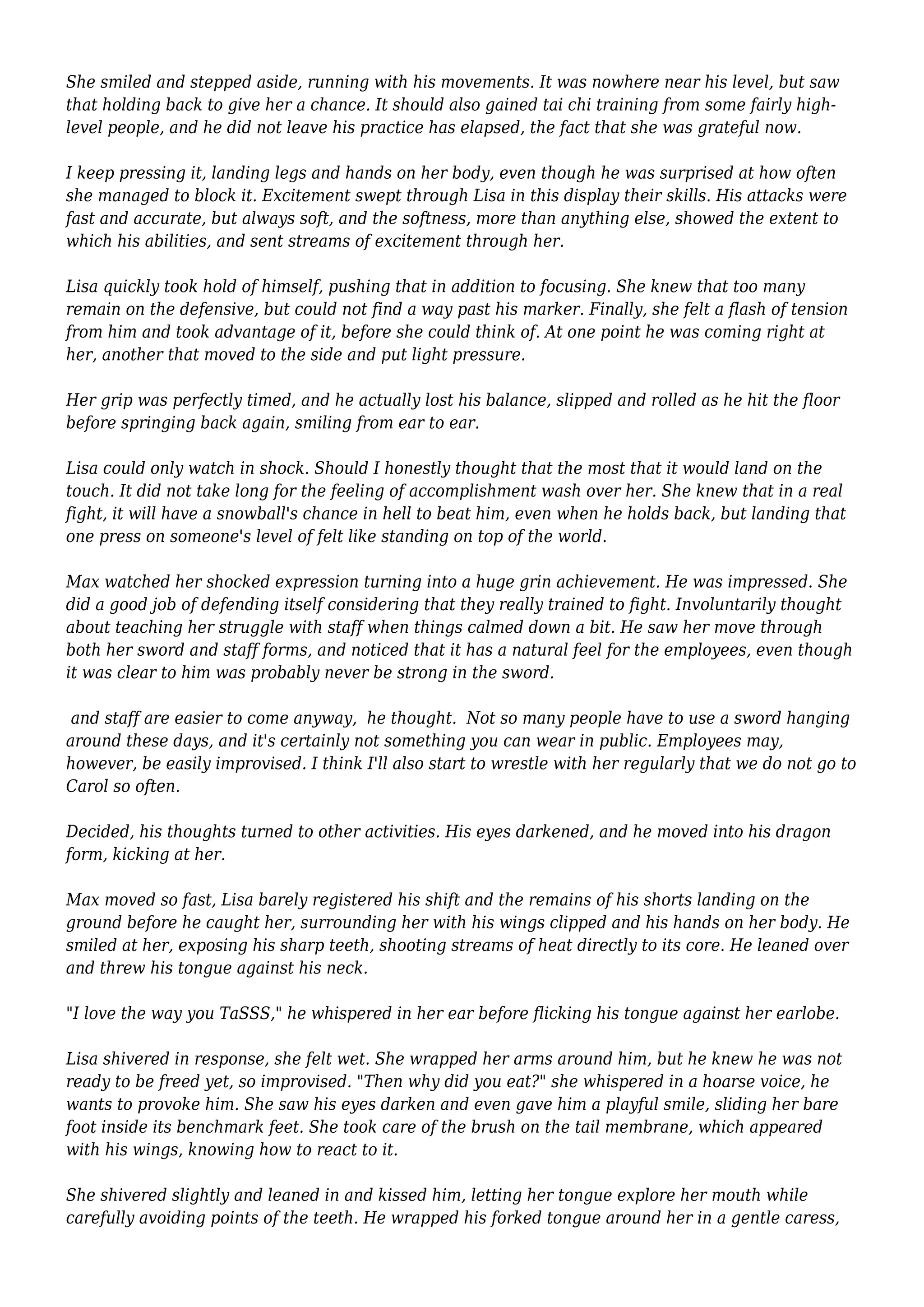 She smiled and stepped aside, running with his movements. It was nowhere near his level, but saw 
that holding back to give her a chance. It should also gained tai chi training from some fairly high-level 
people, and he did not leave his practice has elapsed, the fact that she was grateful now. 
I keep pressing it, landing legs and hands on her body, even though he was surprised at how often 
she managed to block it. Excitement swept through Lisa in this display their skills. His attacks were 
fast and accurate, but always soft, and the softness, more than anything else, showed the extent to 
which his abilities, and sent streams of excitement through her. 
Lisa quickly took hold of himself, pushing that in addition to focusing. She knew that too many 
remain on the defensive, but could not find a way past his marker. Finally, she felt a flash of tension 
from him and took advantage of it, before she could think of. At one point he was coming right at 
her, another that moved to the side and put light pressure. 
Her grip was perfectly timed, and he actually lost his balance, slipped and rolled as he hit the floor 
before springing back again, smiling from ear to ear. 
Lisa could only watch in shock. Should I honestly thought that the most that it would land on the 
touch. It did not take long for the feeling of accomplishment wash over her. She knew that in a real 
fight, it will have a snowball's chance in hell to beat him, even when he holds back, but landing that 
one press on someone's level of felt like standing on top of the world. 
Max watched her shocked expression turning into a huge grin achievement. He was impressed. She 
did a good job of defending itself considering that they really trained to fight. Involuntarily thought 
about teaching her struggle with staff when things calmed down a bit. He saw her move through 
both her sword and staff forms, and noticed that it has a natural feel for the employees, even though 
it was clear to him was probably never be strong in the sword. 
and staff are easier to come anyway, he thought. Not so many people have to use a sword hanging 
around these days, and it's certainly not something you can wear in public. Employees may, 
however, be easily improvised. I think I'll also start to wrestle with her regularly that we do not go to 
Carol so often. 
Decided, his thoughts turned to other activities. His eyes darkened, and he moved into his dragon 
form, kicking at her. 
Max moved so fast, Lisa barely registered his shift and the remains of his shorts landing on the 
ground before he caught her, surrounding her with his wings clipped and his hands on her body. He 
smiled at her, exposing his sharp teeth, shooting streams of heat directly to its core. He leaned over 
and threw his tongue against his neck. 
"I love the way you TaSSS," he whispered in her ear before flicking his tongue against her earlobe. 
Lisa shivered in response, she felt wet. She wrapped her arms around him, but he knew he was not 
ready to be freed yet, so improvised. "Then why did you eat?" she whispered in a hoarse voice, he 
wants to provoke him. She saw his eyes darken and even gave him a playful smile, sliding her bare 
foot inside its benchmark feet. She took care of the brush on the tail membrane, which appeared 
with his wings, knowing how to react to it. 
She shivered slightly and leaned in and kissed him, letting her tongue explore her mouth while 
carefully avoiding points of the teeth. He wrapped his forked tongue around her in a gentle caress, 
 