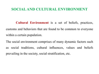 SOCIALAND CULTURAL ENVIRONMENT
Cultural Environment is a set of beliefs, practices,
customs and behaviors that are found to be common to everyone
within a certain population.
The social environment comprises of many dynamic factors such
as social traditions, cultural influences, values and beliefs
prevailing in the society, social stratification, etc.
 