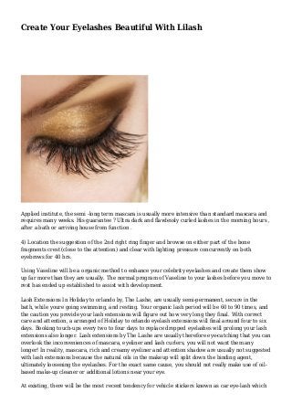Create Your Eyelashes Beautiful With Lilash 
Applied institute, the semi -long term mascara is usually more intensive than standard mascara and 
requires many weeks. His guarantee ? Ultra dark and flawlessly curled lashes in the morning hours , 
after a bath or arriving house from function . 
4) Location the suggestion of the 2nd right ring finger and browse on either part of the bone 
fragments crest (close to the attention) and clear with lighting pressure concurrently on both 
eyebrows for 40 hrs. 
Using Vaseline will be a organic method to enhance your celebrity eyelashes and create them show 
up far more than they are usually. The normal program of Vaseline to your lashes before you move to 
rest has ended up established to assist with development. 
Lash Extensions In Holiday to orlando by, The Lashe, are usually semi-permanent, secure in the 
bath, while youre going swimming, and resting. Your organic lash period will be 60 to 90 times, and 
the caution you provide your lash extensions will figure out how very long they final. With correct 
care and attention, a arranged of Holiday to orlando eyelash extensions will final around four to six 
days. Booking touch-ups every two to four days to replace dropped eyelashes will prolong your lash 
extensions also longer. Lash extensions by The Lashe are usually therefore eye-catching that you can 
overlook the inconveniences of mascara, eyeliner and lash curlers, you will not want them any 
longer! In reality, mascara, rich and creamy eyeliner and attention shadow are usually not suggested 
with lash extensions because the natural oils in the makeup will split down the binding agent, 
ultimately loosening the eyelashes. For the exact same cause, you should not really make use of oil-based 
make-up cleaner or additional lotions near your eye. 
At existing, there will be the most recent tendency for vehicle stickers known as car eye-lash which 
 