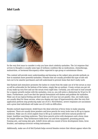 Idol Lash
So the very first issue to consider is why you have short celebrity eyelashes. The 1st response that
arrives to thoughts is usually some type of wellness condition like as medications, chemotherapy,
malnutrition, or hormonal discrepancy either expected to age group or autoimmune illness.
This content will provide more understanding and knowing on the subject plus provide methods on
how to maintain more powerful eyelashes. Females that are usually provided this type of info will
turn out to be smarter purchasers and will understand to prevent items that don't really work.
Idol Eyelash lash stimulator promotes the lashes to create from the make use of of the serum as near
as will be achievable for the bottom of the lashes, simply like an eyeliner. Create certain you get rid
of any make-up very first and use the serum every night time. Certainly, you will want to wait around
for a organic growth routine with the eyelashes, even so, you will notice a distinction by 50 pct to 30
times. Furthermore, you'll see that the special formulation will darken and problem the eyelashes.
Make use of you typical feeling and don't make use of if your eye are painful. Also, not really many
are usually ideal for these serums, when you display any type of hypersensitivity after the very first
application perform stop producing make use of of it. Nevertheless, severe responses are uncommon
and a great deal individuals will make use of it with no difficulties.
Besides eyelash improvement, Ardell bears the ideal selection of brow items to make amazing
eyebrows. There are usually brow powders and brow pencils for every locks tone to fill up in sparse
eyebrows. Make use of a level angled clean to fill up in eyebrows with brow natural powder for
larger, healthier searching eyebrows. Their brow pencils arrive with sharpeners and a brow clean
for simple software. They furthermore holds brow cut and form equipment, grooming pencils,
framing sets, and toning skin gels. Ardell's brow add-ons consist of brow development items, brow
brushes, and makeup-corrector writing instruments.
Additionally, make use of of Idol Eyelash helps several females restore that vibrant appear where the
 