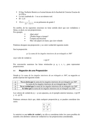 El Ing. Norberto Bonini es el actual decano de la facultad de Ciencias Exactas de
la UNS.a.
La raíz cuadrada de –1 no es un número real.
Π= 3,14
132
1
)( 2
+−
=
xx
xP es un polinomio de grado 2
En cambio, de las siguientes oraciones no tiene sentido decir que son verdaderas o
falsas, es decir, no son proposiciones.
Por ejemplo.
¡Qué calor!
¿Podrás llegar a tiempo?
Compra una bicicleta
Más vale pájaro en mano, que cien volando
Podemos designar una proposición y su valor verdad del siguiente modo:
Sea la proposición
p: La suma de los ángulos interiores de un triángulo es 360º
cuyo valor de verdad es:
v (p)=F
Por convención usaremos las letras minúsculas p, q, r, s, t,….para representar
proposiciones.
Negación de una Proposición
Siendo p: La suma de los ángulos interiores de un triángulo es 360º, su negación se
puede expresar del siguiente modo:
~ p: No es cierto que la suma de los ángulos interiores de un triángulo sea 360º
~ p: La suma de los ángulos interiores de un triángulo no es 360º
~ p: No es verdad que la suma de los ángulos interiores de un triángulo sea 360º
~ p: Es falso que la suma de los ángulos interiores de un triángulo sea 360º
Los valores de verdad de p y ~ p son opuestos, en el ejemplo anterior tenemos, v (p)=F
y v(~ p)=V.
Podemos entonces decir que, dada cualquier proposición p, se pueden considerar dos
casos.
p ~ p
V F
F V
La anterior es una tabla de verdad y en ella se consideran todos los casos posibles de
acuerdo a los distintos valores de verdad de la o las proposiciones consideradas.
 