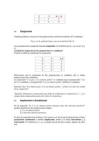 p ~ p p ∨∨∨∨ ~ p
V F V
F V V
Conjunción
También podemos conectar las dos proposiciones anteriores mediante “y” resultando:
Voy a ver la película Juno y voy al recital de Calle 13
Es una proposición compuesta llamada conjunción. Se simboliza por p ∧ q y se lee “p y
q”.
¿Cuándo la conjunción de dos proposiciones es verdadera?
Veamos la tabla de verdad para la conjunción:
p q p∧q
V V V
V F F
F V F
F F F
Observamos que la conjunción de dos proposiciones es verdadera solo si ambas
proposiciones son verdaderas.
La conjunción “2 es par y 2 es número primo” es verdadera pues la proposición “2 es
par” es verdadera, y la proposición “2 es un número primo” también es verdadera.
Ejercicio: Sea “4 es número par y 4 es un número primo”. ¿Cuál es el valor de verdad
de la conjunción?
Ejercicio: Demuestra construyendo una tabla de verdad que la conjunción p ∧ ~ p es
siempre falsa independientemente del valor de verdad de p.
Implicación o Condicional
En la expresión “Si 2 es un número primo entonces tiene dos divisores positivos”
pueden identificarse dos proposiciones simples.
p: 2 es un número primo
q: 2 tiene dos divisores positivos.
Es decir la expresión tiene la forma, “Si p entonces q” por lo que la proposición se llama
proposición condicional o también implicación, donde p se llama antecedente y q
consecuente. Se simboliza p ⇒ q y se puede leer de diversos modos, algunos de ellos
son:
 